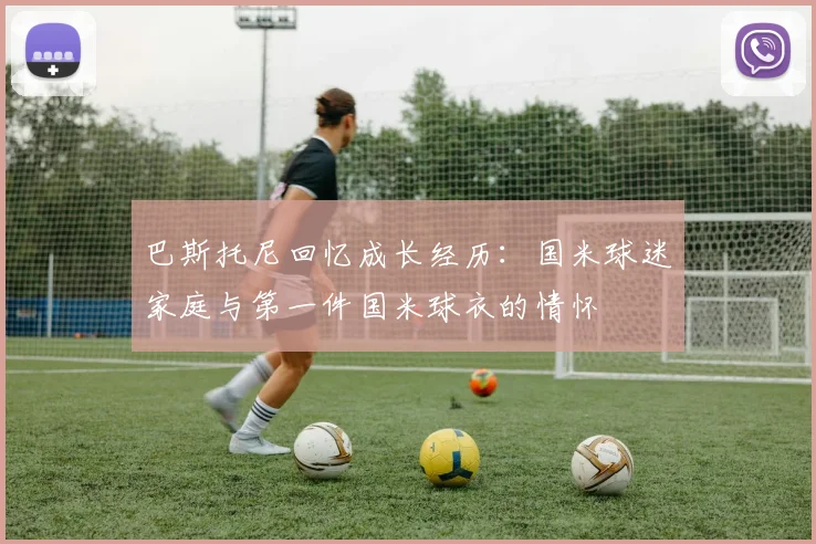 巴斯托尼回忆成长经历：国米球迷家庭与第一件国米球衣的情怀