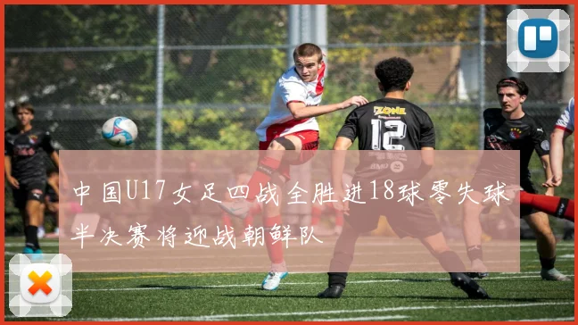 中国U17女足四战全胜进18球零失球半决赛将迎战朝鲜队