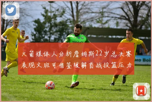 火箭媒体人分析詹姆斯22岁总决赛表现文班可借鉴缓解首战投篮压力