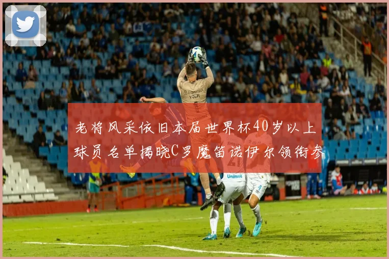 老将风采依旧本届世界杯40岁以上球员名单揭晓C罗魔笛诺伊尔领衔参赛