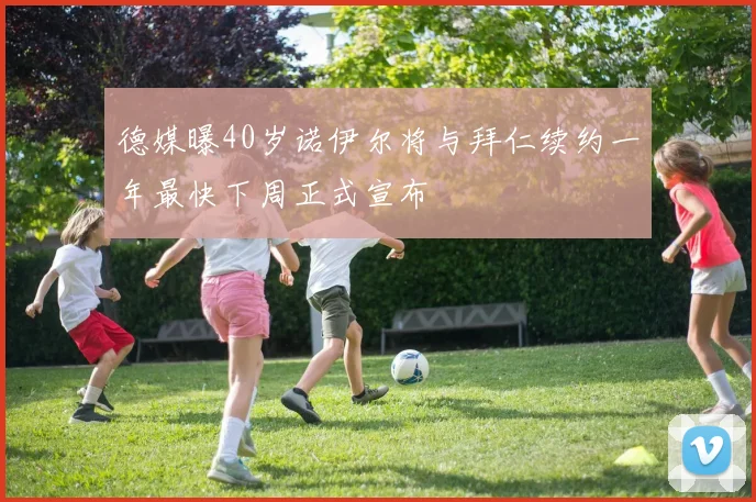 德媒曝40岁诺伊尔将与拜仁续约一年最快下周正式宣布