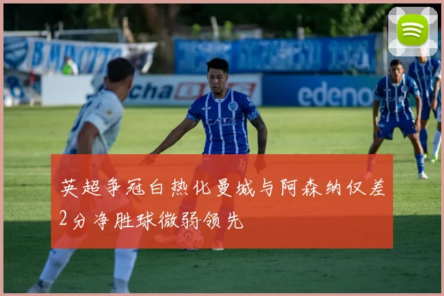 英超争冠白热化曼城与阿森纳仅差2分净胜球微弱领先