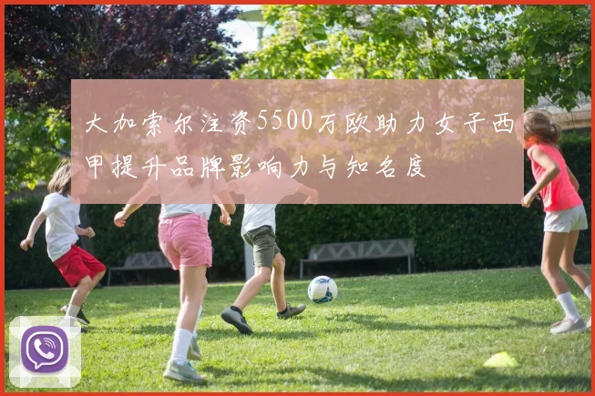 大加索尔注资5500万欧助力女子西甲提升品牌影响力与知名度