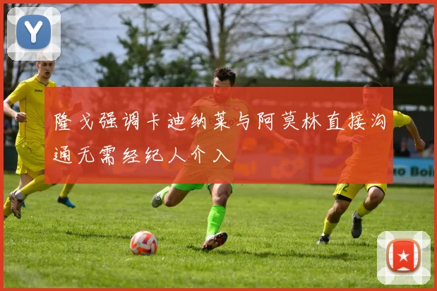 隆戈强调卡迪纳莱与阿莫林直接沟通无需经纪人介入