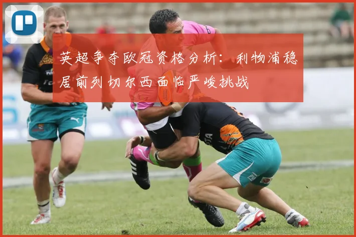 英超争夺欧冠资格分析：利物浦稳居前列切尔西面临严峻挑战