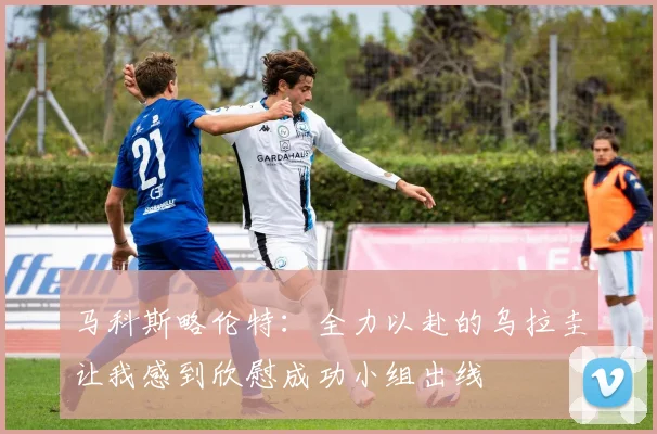 马科斯略伦特：全力以赴的乌拉圭让我感到欣慰成功小组出线