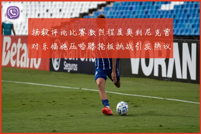 杨毅评论比赛激烈程度奥利尼克曾对乐福施压哈滕抢板挑战引发热议