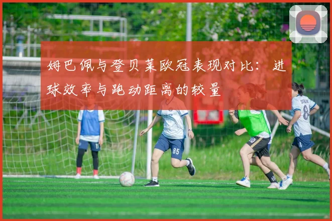 姆巴佩与登贝莱欧冠表现对比：进球效率与跑动距离的较量