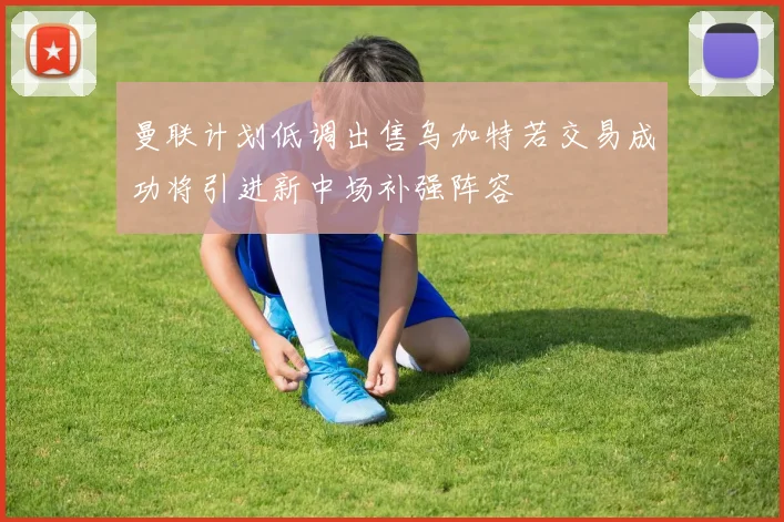 曼联计划低调出售乌加特若交易成功将引进新中场补强阵容