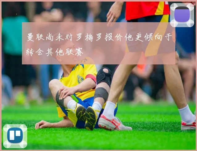 曼联尚未对罗梅罗报价他更倾向于转会其他联赛