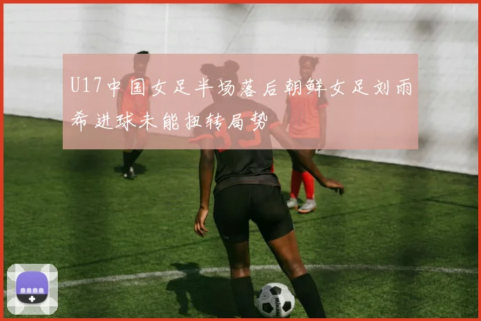 U17中国女足半场落后朝鲜女足刘雨希进球未能扭转局势